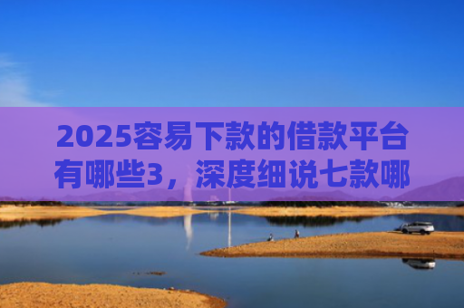 2025容易下款的借款平台有哪些3，深度细说七款哪个网贷口子下款快