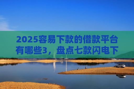 2025容易下款的借款平台有哪些3，盘点七款闪电下款的网贷口子