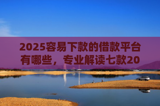 2025容易下款的借款平台有哪些，专业解读七款2025年网贷下款口子