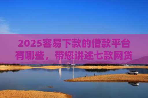 2025容易下款的借款平台有哪些，带您讲述七款网贷口子好下款1000