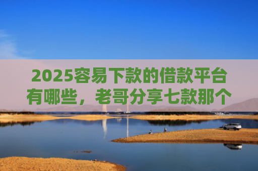 2025容易下款的借款平台有哪些，老哥分享七款那个网贷口子容易下款