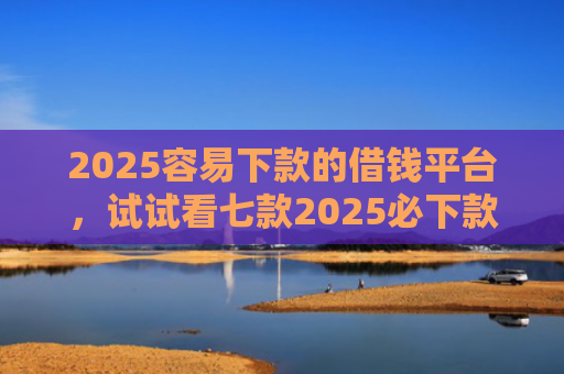 2025容易下款的借钱平台，试试看七款2025必下款网贷口子