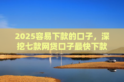 2025容易下款的口子，深挖七款网贷口子最快下款