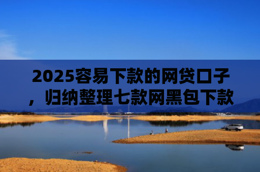 2025容易下款的网贷口子，归纳整理七款网黑包下款的网贷口子