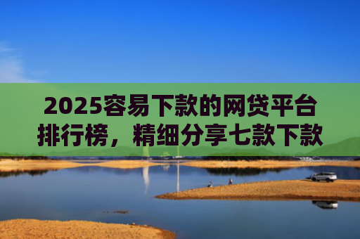 2025容易下款的网贷平台排行榜，精细分享七款下款率高的网贷口子及贷