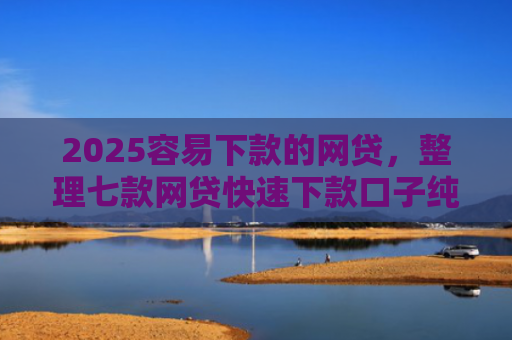 2025容易下款的网贷，整理七款网贷快速下款口子纯网批