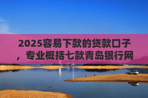 2025容易下款的贷款口子，专业概括七款青岛银行网贷下款口子