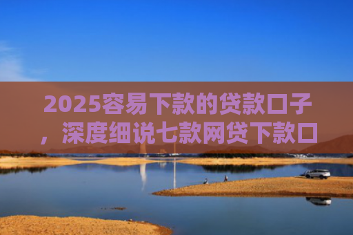 2025容易下款的贷款口子，深度细说七款网贷下款口子 无视黑白
