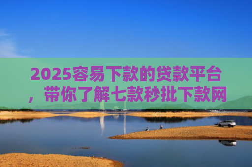 2025容易下款的贷款平台，带你了解七款秒批下款网贷口子