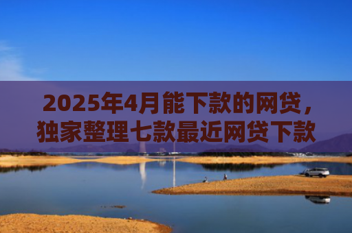 2025年4月能下款的网贷，独家整理七款最近网贷下款好口子
