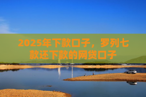 2025年下款口子，罗列七款还下款的网贷口子