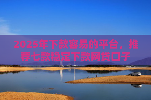 2025年下款容易的平台，推荐七款稳定下款网贷口子