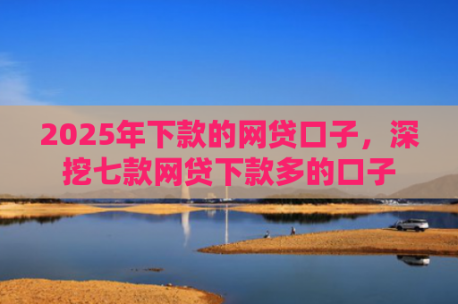 2025年下款的网贷口子，深挖七款网贷下款多的口子