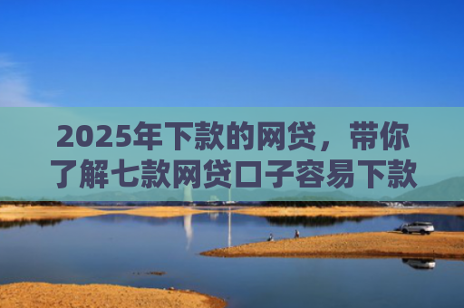 2025年下款的网贷，带你了解七款网贷口子容易下款的