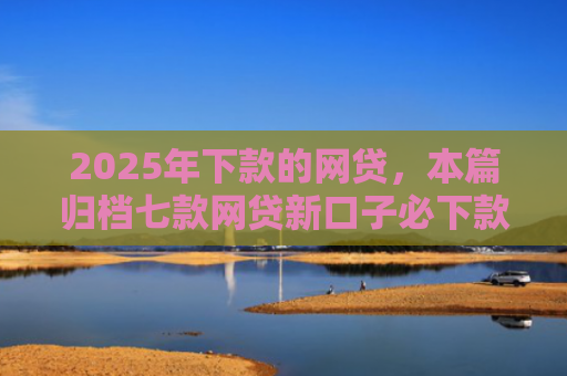 2025年下款的网贷，本篇归档七款网贷新口子必下款