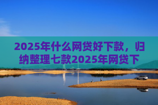 2025年什么网贷好下款，归纳整理七款2025年网贷下款口子