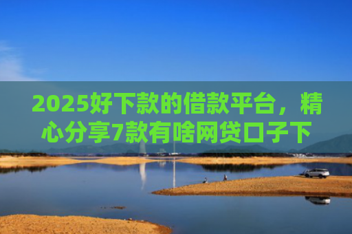 2025好下款的借款平台，精心分享7款有啥网贷口子下款