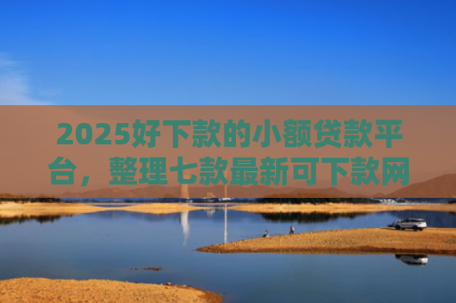 2025好下款的小额贷款平台，整理七款最新可下款网贷口子