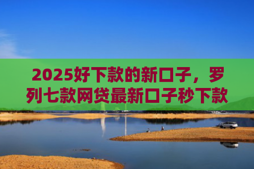 2025好下款的新口子，罗列七款网贷最新口子秒下款