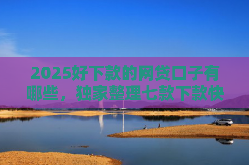 2025好下款的网贷口子有哪些，独家整理七款下款快黑户网贷口子