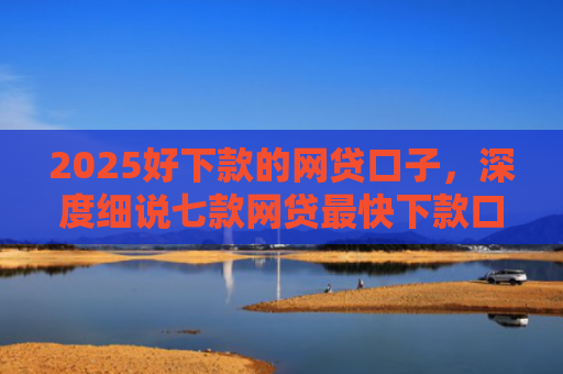 2025好下款的网贷口子，深度细说七款网贷最快下款口子