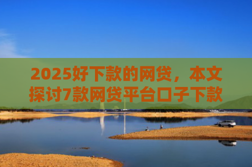 2025好下款的网贷，本文探讨7款网贷平台口子下款快