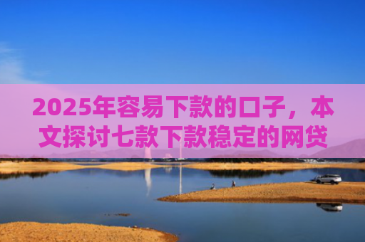 2025年容易下款的口子，本文探讨七款下款稳定的网贷口子