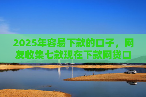 2025年容易下款的口子，网友收集七款现在下款网贷口子