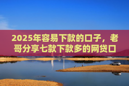 2025年容易下款的口子，老哥分享七款下款多的网贷口子