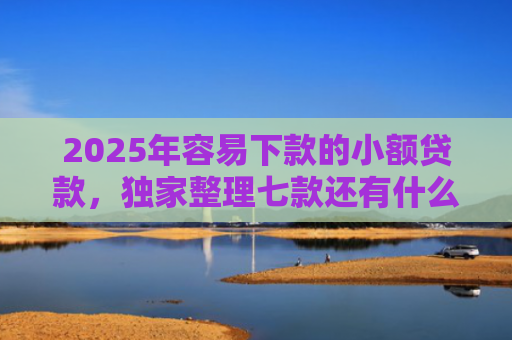 2025年容易下款的小额贷款，独家整理七款还有什么网贷口子下款