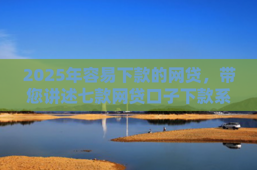 2025年容易下款的网贷，带您讲述七款网贷口子下款系列集合