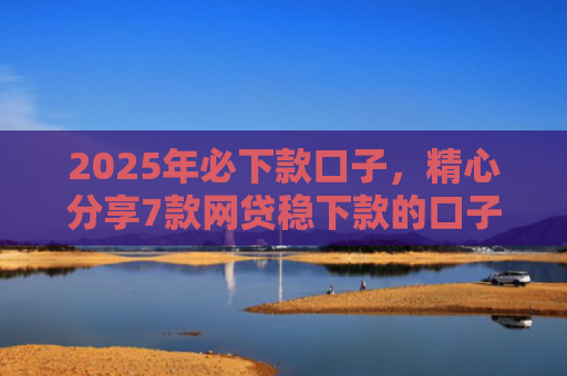 2025年必下款口子，精心分享7款网贷稳下款的口子
