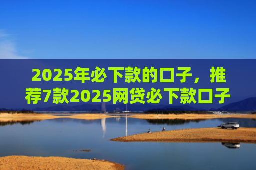 2025年必下款的口子，推荐7款2025网贷必下款口子