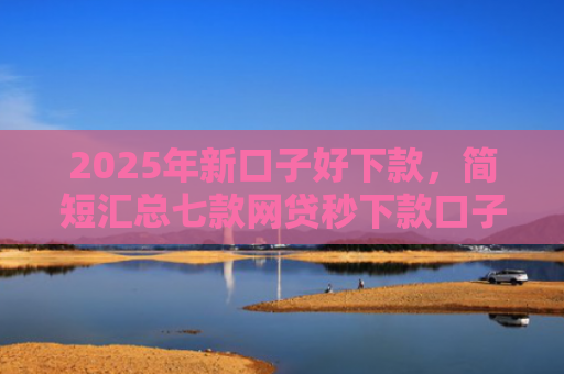 2025年新口子好下款，简短汇总七款网贷秒下款口子有