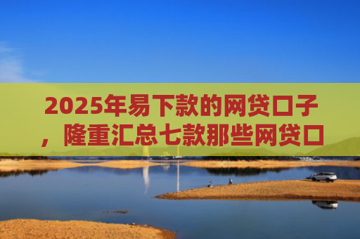 2025年易下款的网贷口子，隆重汇总七款那些网贷口子好下款