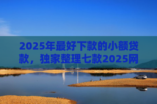 2025年最好下款的小额贷款，独家整理七款2025网贷秒下款口子