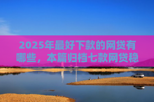 2025年最好下款的网贷有哪些，本篇归档七款网贷稳定下款口子