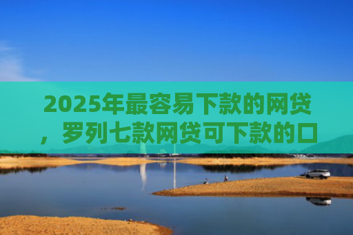 2025年最容易下款的网贷，罗列七款网贷可下款的口子