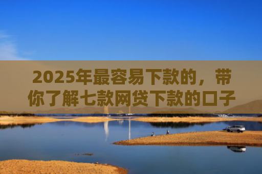 2025年最容易下款的，带你了解七款网贷下款的口子2025