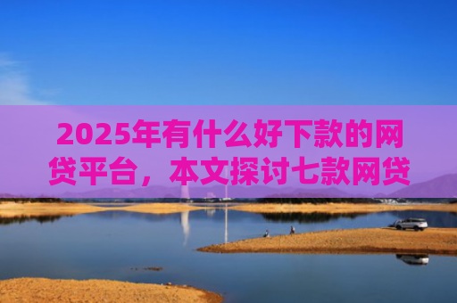 2025年有什么好下款的网贷平台，本文探讨七款网贷老口子正常下款