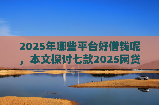 2025年哪些平台好借钱呢，本文探讨七款2025网贷必下款口子