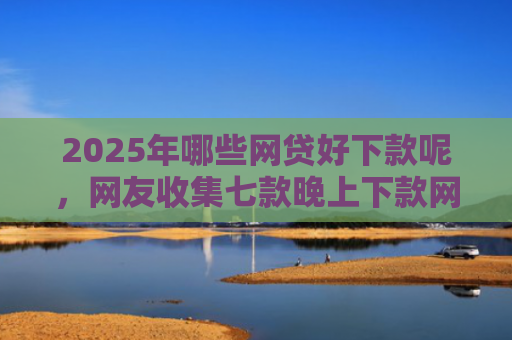 2025年哪些网贷好下款呢，网友收集七款晚上下款网贷口子