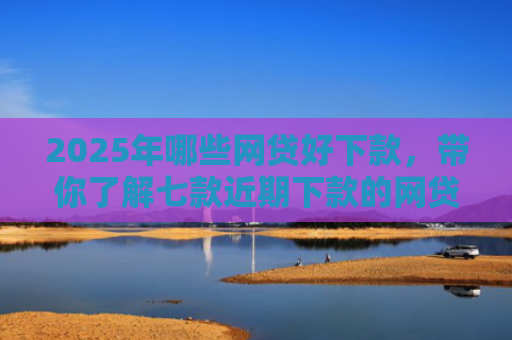 2025年哪些网贷好下款，带你了解七款近期下款的网贷口子