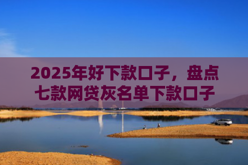 2025年好下款口子，盘点七款网贷灰名单下款口子