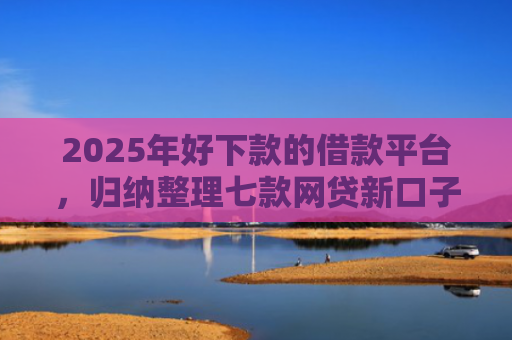 2025年好下款的借款平台，归纳整理七款网贷新口子下款块