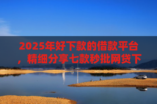 2025年好下款的借款平台，精细分享七款秒批网贷下款口子