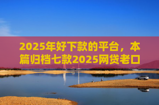 2025年好下款的平台，本篇归档七款2025网贷老口子下款