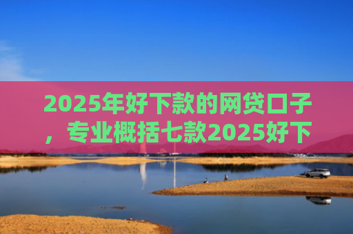 2025年好下款的网贷口子，专业概括七款2025好下款网贷口子