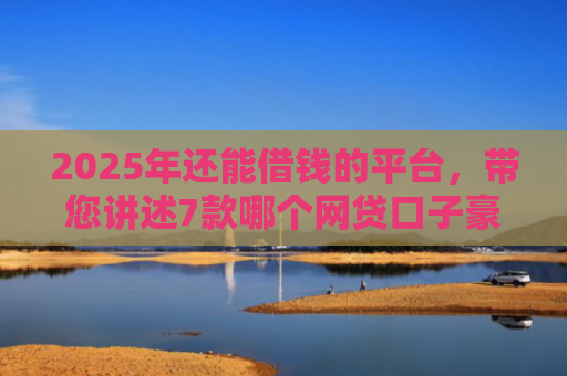 2025年还能借钱的平台，带您讲述7款哪个网贷口子豪下款