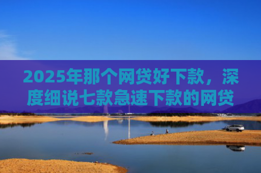 2025年那个网贷好下款，深度细说七款急速下款的网贷口子